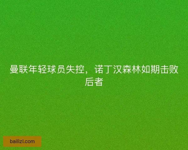 曼联年轻球员失控，诺丁汉森林如期击败后者