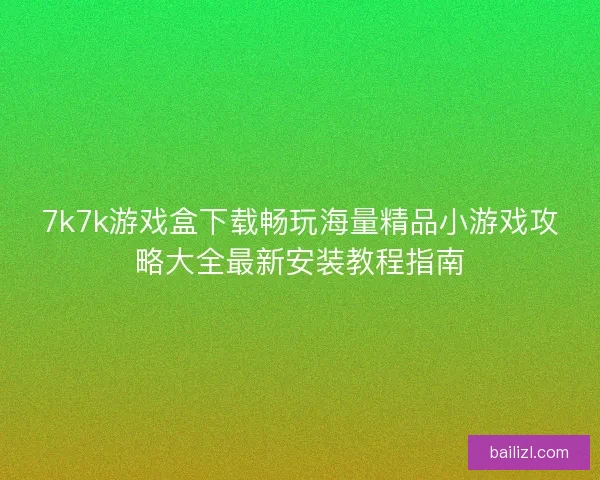 7k7k游戏盒下载畅玩海量精品小游戏攻略大全最新安装教程指南