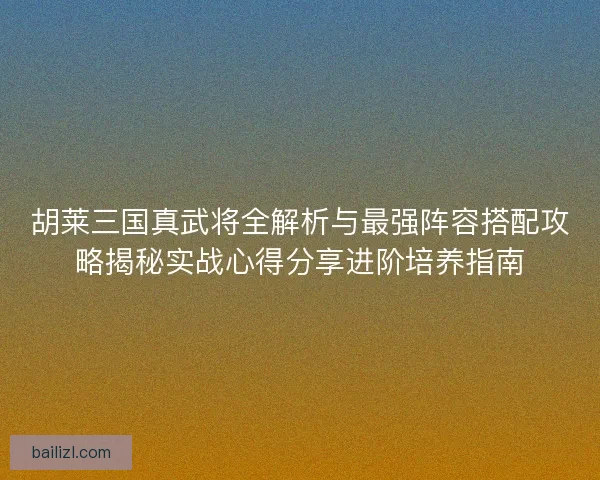 胡莱三国真武将全解析与最强阵容搭配攻略揭秘实战心得分享进阶培养指南