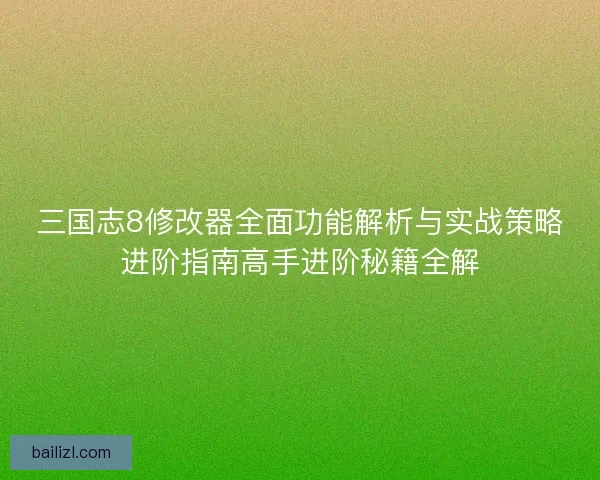 三国志8修改器全面功能解析与实战策略进阶指南高手进阶秘籍全解