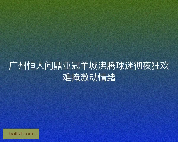 广州恒大问鼎亚冠羊城沸腾球迷彻夜狂欢难掩激动情绪 广州恒大问鼎亚冠羊城沸腾球迷彻夜狂欢难掩激动情绪