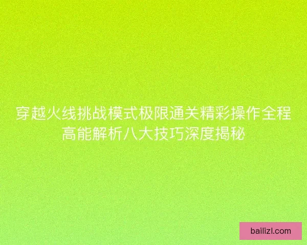 穿越火线挑战模式极限通关精彩操作全程高能解析八大技巧深度揭秘