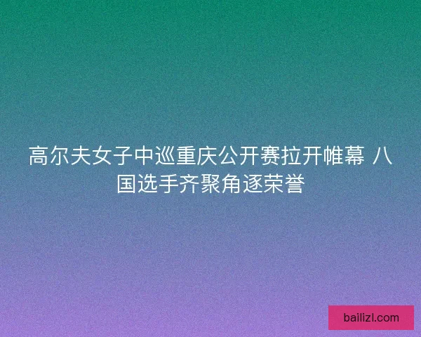 高尔夫女子中巡重庆公开赛拉开帷幕 八国选手齐聚角逐荣誉