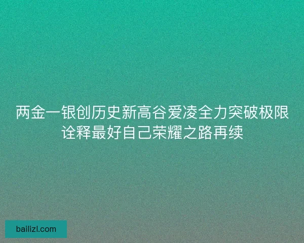 两金一银创历史新高谷爱凌全力突破极限诠释最好自己荣耀之路再续