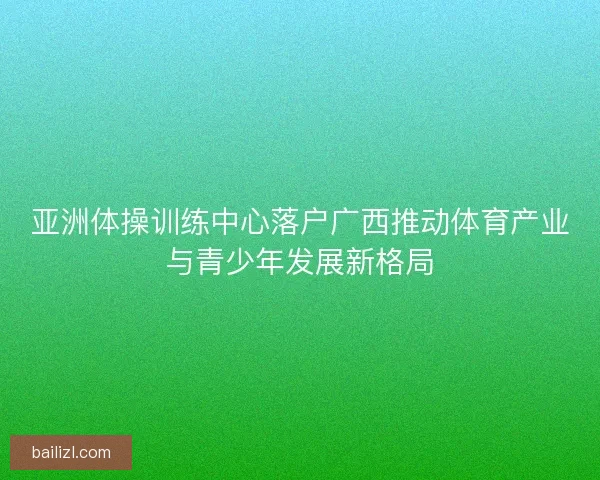 亚洲体操训练中心落户广西推动体育产业与青少年发展新格局