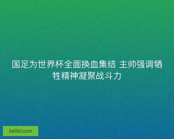 国足为世界杯全面换血集结 主帅强调牺牲精神凝聚战斗力