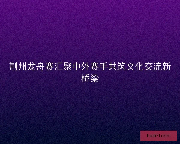 荆州龙舟赛汇聚中外赛手共筑文化交流新桥梁 荆州龙舟赛汇聚中外赛手共筑文化交流新桥梁