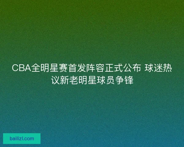CBA全明星赛首发阵容正式公布 球迷热议新老明星球员争锋