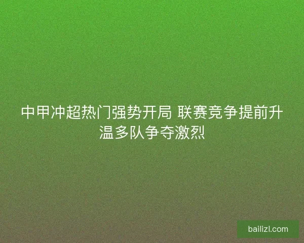 中甲冲超热门强势开局 联赛竞争提前升温多队争夺激烈 中甲冲超热门强势开局 联赛竞争提前升温多队争夺激烈