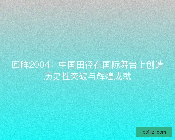 回眸2004：中国田径在国际舞台上创造历史性突破与辉煌成就