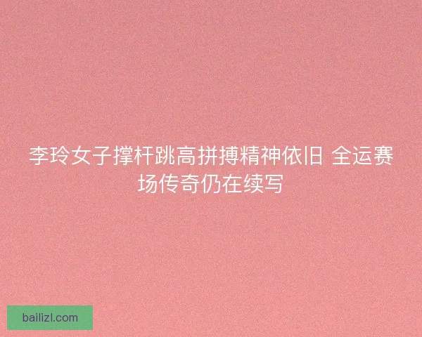 李玲女子撑杆跳高拼搏精神依旧 全运赛场传奇仍在续写