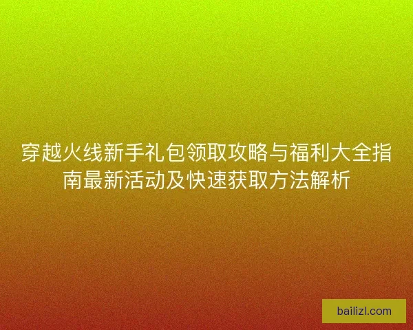 穿越火线新手礼包领取攻略与福利大全指南最新活动及快速获取方法解析