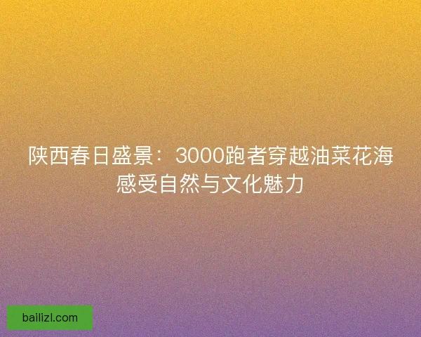 陕西春日盛景：3000跑者穿越油菜花海感受自然与文化魅力