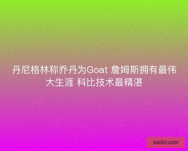 丹尼格林称乔丹为Goat 詹姆斯拥有最伟大生涯 科比技术最精湛