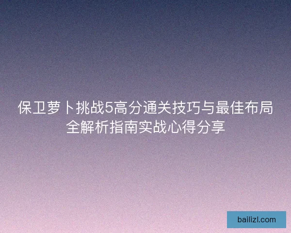 保卫萝卜挑战5高分通关技巧与最佳布局全解析指南实战心得分享 保卫萝卜挑战5高分通关技巧与最佳布局全解析指南实战心得分享