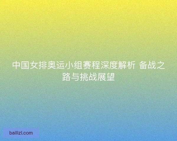 中国女排奥运小组赛程深度解析 备战之路与挑战展望 中国女排奥运小组赛程深度解析 备战之路与挑战展望
