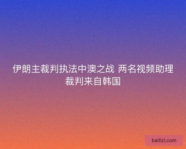 伊朗主裁判执法中澳之战 两名视频助理裁判来自韩国 伊朗主裁判执法中澳之战 两名视频助理裁判来自韩国