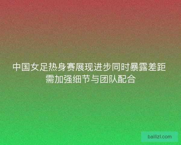 中国女足热身赛展现进步同时暴露差距 需加强细节与团队配合 中国女足热身赛展现进步同时暴露差距 需加强细节与团队配合