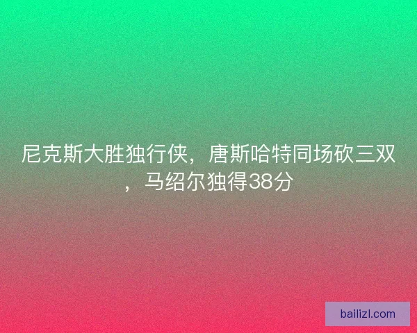 尼克斯大胜独行侠,唐斯哈特同场砍三双,马绍尔独得38分 尼克斯大胜独行侠,唐斯哈特同场砍三双,马绍尔独得38分