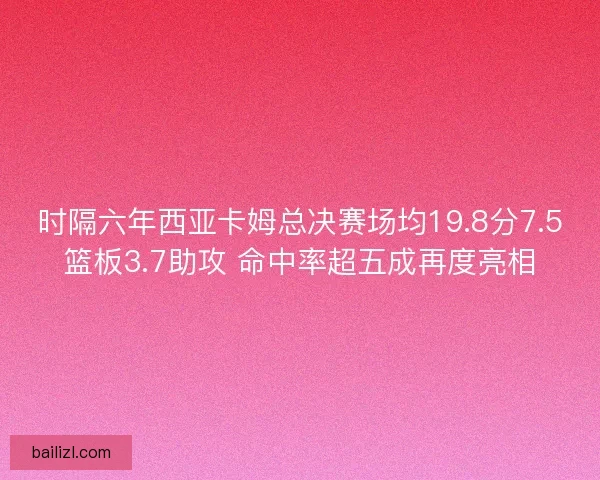 时隔六年西亚卡姆总决赛场均19.8分7.5篮板3.7助攻 命中率超五成再度亮相 时隔六年西亚卡姆总决赛场均19.8分7.5篮板3.7助攻 命中率超五成再度亮相