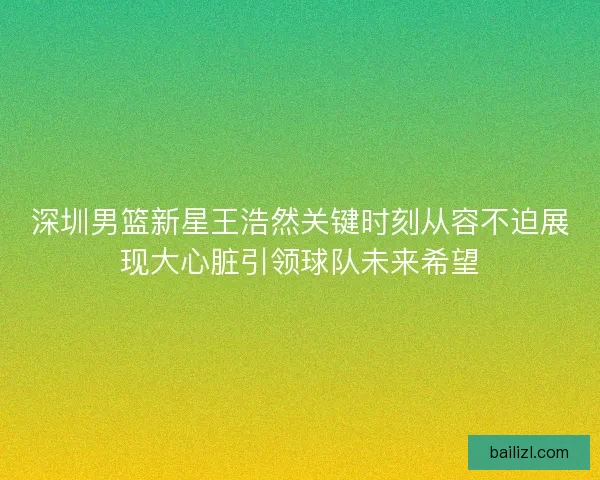 深圳男篮新星王浩然关键时刻从容不迫展现大心脏引领球队未来希望 深圳男篮新星王浩然关键时刻从容不迫展现大心脏引领球队未来希望