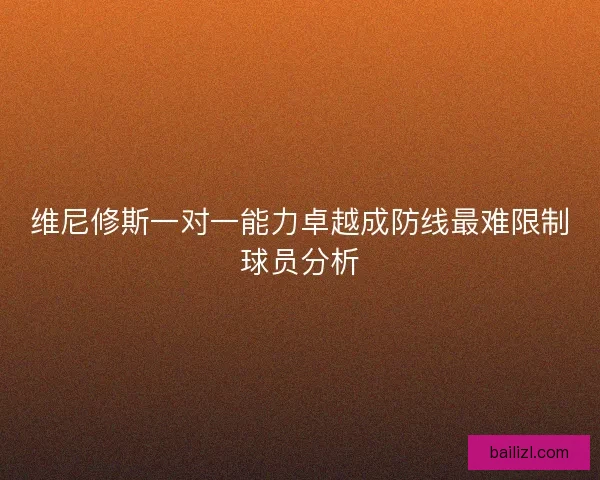 维尼修斯一对一能力卓越成防线最难限制球员分析 维尼修斯一对一能力卓越成防线最难限制球员分析