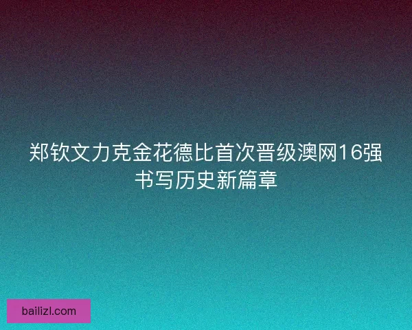 郑钦文力克金花德比首次晋级澳网16强书写历史新篇章