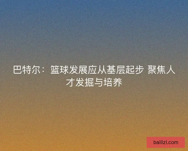 巴特尔：篮球发展应从基层起步 聚焦人才发掘与培养