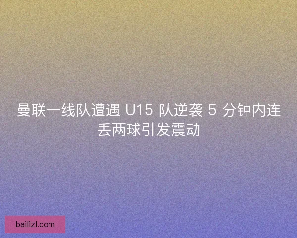 曼联一线队遭遇 U15 队逆袭 5 分钟内连丢两球引发震动
