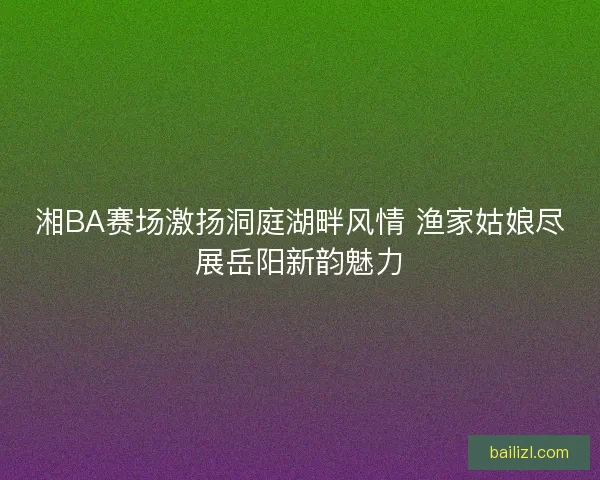 湘BA赛场激扬洞庭湖畔风情 渔家姑娘尽展岳阳新韵魅力