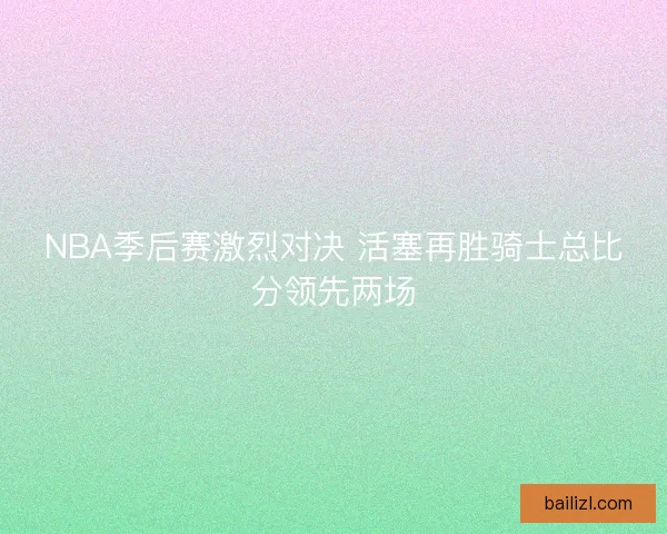 NBA季后赛激烈对决 活塞再胜骑士总比分领先两场