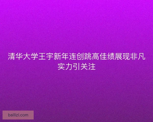 清华大学王宇新年连创跳高佳绩展现非凡实力引关注