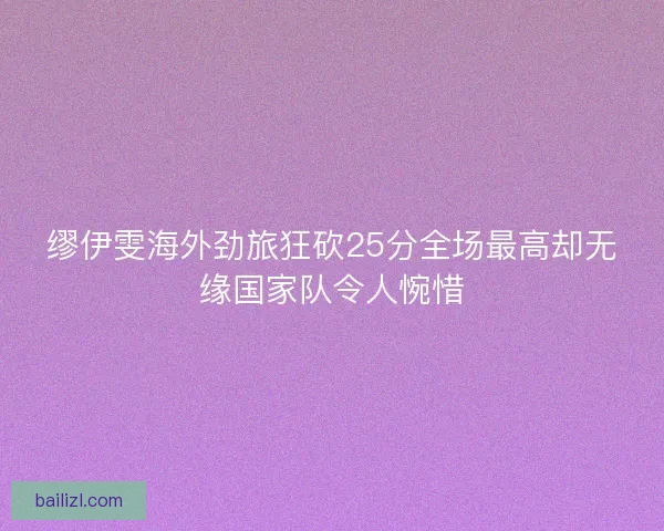 缪伊雯海外劲旅狂砍25分全场最高却无缘国家队令人惋惜