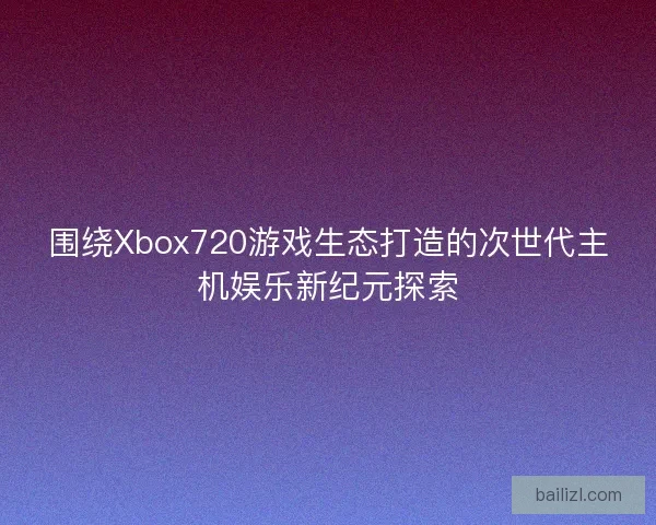 围绕Xbox720游戏生态打造的次世代主机娱乐新纪元探索 围绕Xbox720游戏生态打造的次世代主机娱乐新纪元探索