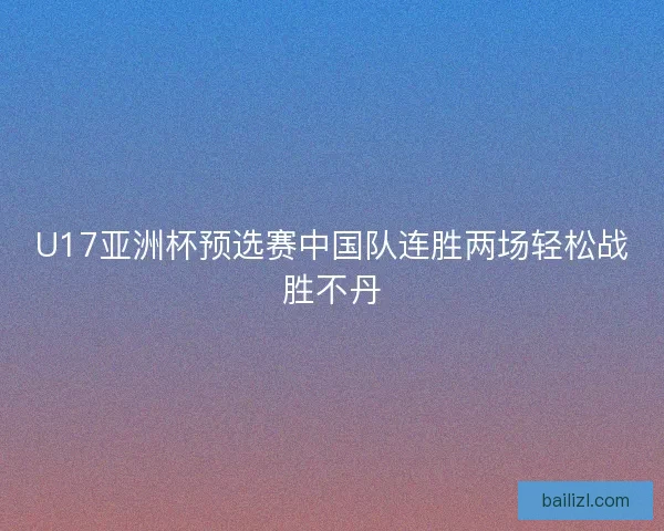 U17亚洲杯预选赛中国队连胜两场轻松战胜不丹 U17亚洲杯预选赛中国队连胜两场轻松战胜不丹