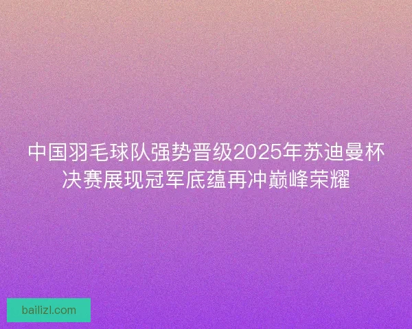 中国羽毛球队强势晋级2025年苏迪曼杯决赛展现冠军底蕴再冲巅峰荣耀