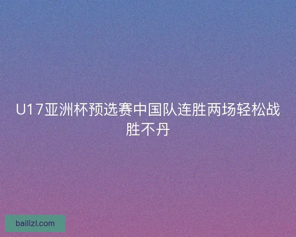 U17亚洲杯预选赛中国队连胜两场轻松战胜不丹 U17亚洲杯预选赛中国队连胜两场轻松战胜不丹