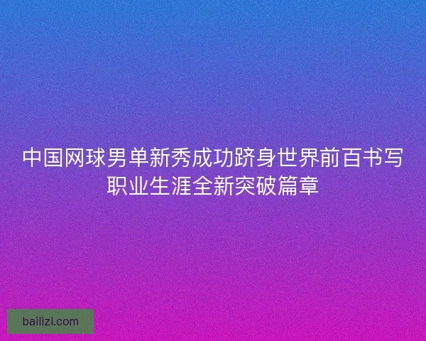 中国网球男单新秀成功跻身世界前百书写职业生涯全新突破篇章 中国网球男单新秀成功跻身世界前百书写职业生涯全新突破篇章
