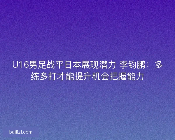 U16男足战平日本展现潜力 李钧鹏：多练多打才能提升机会把握能力